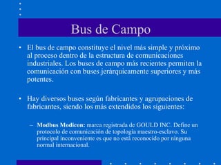 Bus de Campo
• El bus de campo constituye el nivel más simple y próximo
al proceso dentro de la estructura de comunicaciones
industriales. Los buses de campo más recientes permiten la
comunicación con buses jerárquicamente superiores y más
potentes.
• Hay diversos buses según fabricantes y agrupaciones de
fabricantes, siendo los más extendidos los siguientes:
– Modbus Modicon: marca registrada de GOULD INC. Define un
protocolo de comunicación de topología maestro-esclavo. Su
principal inconveniente es que no está reconocido por ninguna
normal internacional.
 
