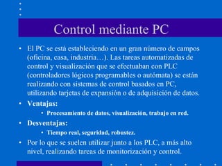 Control mediante PC
• El PC se está estableciendo en un gran número de campos
(oficina, casa, industria…). Las tareas automatizadas de
control y visualización que se efectuaban con PLC
(controladores lógicos programables o autómata) se están
realizando con sistemas de control basados en PC,
utilizando tarjetas de expansión o de adquisición de datos.
• Ventajas:
• Procesamiento de datos, visualización, trabajo en red.
• Desventajas:
• Tiempo real, seguridad, robustez.
• Por lo que se suelen utilizar junto a los PLC, a más alto
nivel, realizando tareas de monitorización y control.
 