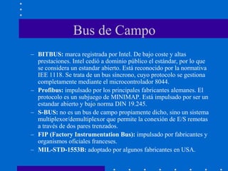 Bus de Campo
– BITBUS: marca registrada por Intel. De bajo coste y altas
prestaciones. Intel cedió a dominio público el estándar, por lo que
se considera un estandar abierto. Está reconocido por la normativa
IEE 1118. Se trata de un bus síncrono, cuyo protocolo se gestiona
completamente mediante el microcontrolador 8044.
– Profibus: impulsado por los principales fabricantes alemanes. El
protocolo es un subjuego de MINIMAP. Está impulsado por ser un
estandar abierto y bajo norma DIN 19.245.
– S-BUS: no es un bus de campo propiamente dicho, sino un sistema
multiplexor/demultiplexor que permite la conexión de E/S remotas
a través de dos pares trenzados.
– FIP (Factory Instrumentation Bus): impulsado por fabricantes y
organismos oficiales franceses.
– MIL-STD-1553B: adoptado por algunos fabricantes en USA.
 