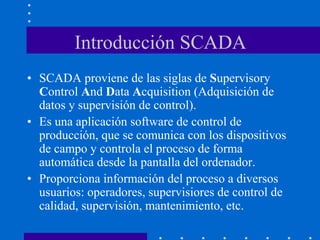 Introducción SCADA
• SCADA proviene de las siglas de Supervisory
Control And Data Acquisition (Adquisición de
datos y supervisión de control).
• Es una aplicación software de control de
producción, que se comunica con los dispositivos
de campo y controla el proceso de forma
automática desde la pantalla del ordenador.
• Proporciona información del proceso a diversos
usuarios: operadores, supervisiores de control de
calidad, supervisión, mantenimiento, etc.
 