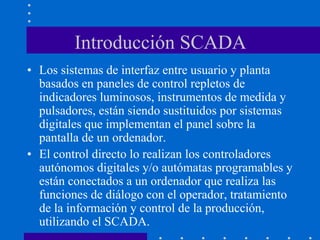 Introducción SCADA
• Los sistemas de interfaz entre usuario y planta
basados en paneles de control repletos de
indicadores luminosos, instrumentos de medida y
pulsadores, están siendo sustituidos por sistemas
digitales que implementan el panel sobre la
pantalla de un ordenador.
• El control directo lo realizan los controladores
autónomos digitales y/o autómatas programables y
están conectados a un ordenador que realiza las
funciones de diálogo con el operador, tratamiento
de la información y control de la producción,
utilizando el SCADA.
 