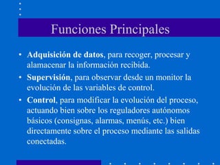 Funciones Principales
• Adquisición de datos, para recoger, procesar y
alamacenar la información recibida.
• Supervisión, para observar desde un monitor la
evolución de las variables de control.
• Control, para modificar la evolución del proceso,
actuando bien sobre los reguladores autónomos
básicos (consignas, alarmas, menús, etc.) bien
directamente sobre el proceso mediante las salidas
conectadas.
 