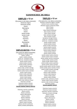 SANDWICHES DE MIGA
SIMPLES x 12 un
(Dos panes un solo relleno entremedio)
Aceitunas negras
Aceitunas verdes
Ananá
Berenjena
Choclo
Huevo
Jamón cocido
Jamón crudo
Palmitos
Pastrama
Queso
Remolacha
Tomate
DESDE 55.- ₪
SIMPLES MIXTOS x 12 un
(Dos panes dos rellenos entremedio)
Berenjenas, lechuga y tomate
Jamón cocido y
Jamón cocido y tomate
Jamón coc., remolacha y huevo
Jamón Coc., remolacha y tomate
Jamón cocido y ananá
Jamón cocido y morrón
Jamón cocido y palmitos
Jamón cocido y queso
Jamón cocido, tomate y lechuga
Jamón cocido, huevo y morrón
Jamón cocido, huevo y tomate
Jamón crudo y ananá
Jamón crudo y palmitos
Jamón crudo y pepinos
Jamón crudo y queso
Jamón crudo y tomate
Jamón crudo, aceitunas y huevo
Pastrama y tomate
Pastrama, huevo y morrón
Pastrama, huevo y tomate
SIGUEN SABORES SIMPLES MIXTOS
Pastrama, morrón y aceitunas
Queso y ananá
Queso y anchoas
Queso y Berenjenas
Queso y choclo
Queso y Palmitos
Queso y tomate
Queso, huevo y morrón
Queso, huevo y tomate
Queso, morrón y aceitunas
Queso, tomate y berenjenas
TRIPLES x 12 un
(Tres panes dos o tres rellenos entremedio)
Anchoas y aceitunas negras o verdes
Anchoas, huevo y aceitunas negras
Anchoas, huevo y aceitunas verdes
Atún y huevo
Atún y queso
Atún, huevo y aceitunas
Atún, huevo y morrón
Atún, huevo, tomate
Atún, tomate y lechuga
Atún, tomate y queso
Berenjenas, lechuga y tomate
Jamón coc., remolacha y huevo
Jamón Coc., remolacha y tomate
Jamón cocido y ananá
Jamón cocido y choclo
Jamón cocido y duraznos
Jamón cocido y morrón
Jamón cocido y palmitos
Jamón cocido y pepinos
Jamón cocido y queso
Jamón cocido y tomate
Jamón cocido, huevo y morrón
Jamón cocido, huevo y tomate
Jamón cocido, morrón y aceitunas
Jamón cocido, queso y ananá
Jamón cocido, queso y huevo
Jamón cocido, queso y palmitos
Jamón cocido, queso y tomate
Jamón cocido, queso, morrón y huevo
Jamón cocido, queso, tomate y huevo
Jamón cocido, tomate y lechuga
Jamón crudo y ananá
Jamón crudo y palmitos
Jamón crudo y pepinos
Jamón crudo y queso
Jamón crudo y tomate
Jamón crudo, aceitunas y huevo
Jamón crudo, morrón y huevo
Jamón crudo, tomate y lechuga
Pastrama y queso
SIGUEN SABORES TRIPLES
Pastrama, huevo y morrón
Pastrama, huevo y tomate
Pastrama, morrón y aceitunas
Pastrama, tomate y lechuga
Queso y ananá
Queso y anchoas
Queso y Berenjenas
Queso y choclo
Queso y duraznos
Queso y palmitos
Queso, huevo y morrón
Queso, huevo y tomate
 