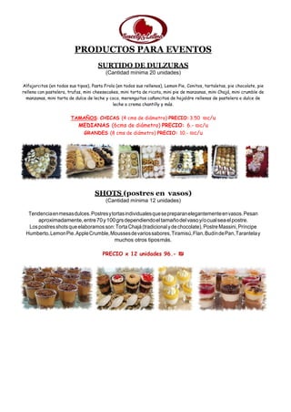 PRODUCTOS PARA EVENTOS
SURTIDO DE DULZURAS
(Cantidad mínima 20 unidades)
Alfajorcitos (en todos sus tipos), Pasta Frola (en todos sus rellenos), Lemon Pie, Conitos, tartaletas, pie chocolate, pie
rellena con pastelera, trufas, mini cheesecakes, mini torta de ricota, mini pie de manzanas, mini Chajá, mini crumble de
manzanas, mini tarta de dulce de leche y coco, merenguitos cañoncitos de hojaldre rellenos de pastelera o dulce de
leche o crema chantilly y más.
TAMAÑOS: CHICAS (4 cms de diámetro) PRECIO:3.50 ₪c/u
MEDIANAS (6cms de diámetro) PRECIO: 6.- ₪c/u
GRANDES (8 cms de diámetro) PRECIO: 10.- ₪c/u
SHOTS (postres en vasos)
(Cantidad mínima 12 unidades)
Tendenciaenmesasdulces.Postresytortasindividualesquesepreparanelegantementeenvasos.Pesan
aproximadamente,entre70y100grsdependiendoeltamañodelvasoy/ocualseaelpostre.
Lospostresshotsqueelaboramosson:TortaChajá(tradicional ydechocolate), Postre Massini,Príncipe
Humberto,LemonPie.AppleCrumble,Moussesdevariossabores,Tiramisú,Flan,BudíndePan,Tarantelay
muchos otros tiposmás.
PRECIO x 12 unidades 96.- ₪
 