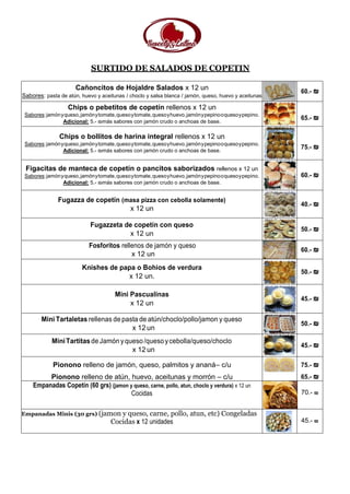SURTIDO DE SALADOS DE COPETIN
Cañoncitos de Hojaldre Salados x 12 un
Sabores: pasta de atún, huevo y aceitunas / choclo y salsa blanca / jamón, queso, huevo y aceitunas
60.- ₪
Chips o pebetitos de copetín rellenos x 12 un
Sabores:jamónyqueso,jamónytomate,quesoytomate,quesoyhuevo,jamónypepinooquesoypepino.
Adicional: 5.- ₪más sabores con jamón crudo o anchoas de base.
65.- ₪
Chips o bollitos de harina integral rellenos x 12 un
Sabores:jamónyqueso,jamónytomate,quesoytomate,quesoyhuevo,jamónypepinooquesoypepino.
Adicional: 5.- ₪más sabores con jamón crudo o anchoas de base.
75.- ₪
Figacitas de manteca de copetín o pancitos saborizados rellenos x 12 un
Sabores:jamónyqueso,jamónytomate,quesoytomate,quesoyhuevo,jamónypepinooquesoypepino.
Adicional: 5.- ₪más sabores con jamón crudo o anchoas de base.
60.- ₪
Fugazza de copetín (masa pizza con cebolla solamente)
x 12 un
40.- ₪
Fugazzeta de copetín con queso
x 12 un
50.- ₪
Fosforitos rellenos de jamón y queso
x 12 un
60.- ₪
Knishes de papa o Bohios de verdura
x 12 un.
50.- ₪
Mini Pascualinas
x 12 un
45.- ₪
Mini Tartaletas rellenas de pasta de atún/choclo/pollo/jamon y queso
x 12 un
50.- ₪
MiniTartitasdeJamón yqueso/quesoycebolla/queso/choclo
x 12 un
45.- ₪
Pionono relleno de jamón, queso, palmitos y ananá– c/u
Pionono relleno de atún, huevo, aceitunas y morrón – c/u
75.- ₪
65.- ₪
Empanadas Copetín (60 grs) (jamon y queso, carne, pollo, atun, choclo y verdura) x 12 un
Cocidas 70.- ₪
Empanadas Minis (30 grs) (jamon y queso, carne, pollo, atun, etc) Congeladas
Cocidas x 12 unidades 45.- ₪
 