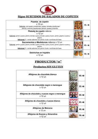 Sigue SURTIDOS DE SALADOS DE COPETIN
Pizzetas de copetín
x 12 un.
Sabores:con quesoy aceitunas /queso, tomatey aceitunas /
Jamón,morrónyaceitunas/jamón,queso ymorrón
45.- ₪
Pletzalej de copetín rellenos
x 12 un
Sabores: jamón y queso, jamón y tomate, queso y tomate, queso y huevo, jamón y pepino o queso y
pepino.
Adicional: 5.- ₪más sabores con jamón crudo o anchoas de base.
65.- ₪
Sacramentos o Medialunas rellenos x 12 un
Sabores: jamón y queso, jamón y tomate, queso y tomate, queso y huevo, jamón y pepino o queso y
pepino.
Adicional: 5.- ₪más sabores con jamón crudo o anchoas de base.
65.- ₪
Salchichas en hojaldre
x 12 un
50.- ₪
PRODUCTOS “0”
Productos SIN GLUTEN
Alfajores de chocolate blanco
x 12 un
60.-₪
Alfajores de chocolate negro o merengue
x 12 un
55.-₪
Alfajores de chocolate y nueces negro o merengue
x 12 un
60.-₪
Alfajores de chocolate y nueces blanco
x 12 un
65.-₪
Alfajores de Maicena
x 12 un.
40.-₪
Alfajores de Nueces y Almendras
x 12 un
50.-₪
 