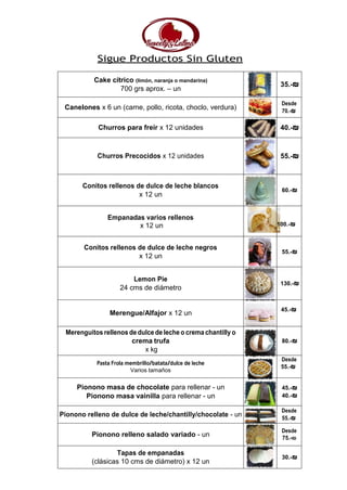 Sigue Productos Sin Gluten
Cake cítrico (limón, naranja o mandarina)
700 grs aprox. – un
35.-₪
Canelones x 6 un (carne, pollo, ricota, choclo, verdura)
Desde
70.-₪
Churros para freír x 12 unidades 40.-₪
Churros Precocidos x 12 unidades 55.-₪
Conitos rellenos de dulce de leche blancos
x 12 un
60.-₪
Empanadas varios rellenos
x 12 un 100.-₪
Conitos rellenos de dulce de leche negros
x 12 un
55.-₪
Lemon Pie
24 cms de diámetro
130.-₪
Merengue/Alfajor x 12 un
45.-₪
Merenguitos rellenos de dulce de leche o crema chantilly o
crema trufa
x kg
80.-₪
Pasta Frola membrillo/batata/dulce de leche
Varios tamaños
Desde
55.-₪
Pionono masa de chocolate para rellenar - un 45.-₪
Pionono masa vainilla para rellenar - un 40.-₪
Pionono relleno de dulce de leche/chantilly/chocolate - un
Desde
55.-₪
Pionono relleno salado variado - un
Desde
75.-₪
Tapas de empanadas
(clásicas 10 cms de diámetro) x 12 un
30.-₪
 