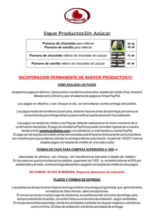 Sigue ProductosSin Azúcar
Pionono de chocolate para rellenar
Pionono de vainilla para rellenar
55.-₪
50.-₪
Pionono de chocolate relleno de chocolate sin azúcar 70.-₪
Pionono de vainilla relleno de chocolate sin azúcar 65.-₪
INCOPORACION PERMANENTE DE NUEVOS PRODUCTOS!!!!
COMO REALIZAR LOS PAGOS:
Aceptamospagosenefectivo,chequealdía,transferenciabancaria,tarjetasdecrédito(Visa,Isracard,
Mastercard y Diners) y por el sistema de pagos en línea PayPal.
Los pagos en efectivo y con cheque al día, se concretaran contra entrega del pedido.
Lospagosmediantetransferenciabancaria,deberánhacerseantesdelaentregayenviarnosel
comprobantequeentregaelbancoparaverificarquelaoperaciónfuerealizada.
Los pagos con tarjeta de crédito o con Paypal, deberán realizarse en el mismo momento de la
confirmacióndelpedido.ElpagoconelsistemaPayPalsepuedeconcretaringresandoanuestra
tienda online (sweetyandlatina.com) o enviándonos un mail desde su cuenta PayPal.
El pago conlastarjetasde créditoarriba mencionadas podráhacerse directamente comunicándose
con nosotros para que podamos solicitar la correspondiente autorización. A partir de 1/8/2017 solo se
acepta pagos con tarjeta de crédito en una sola cuota)
FORMAS DE PAGO PARA COMPRAS SUPERIORES A 1000.-₪
(abonadas en efectivo, con cheque, con transferencia bancaria o tarjeta de crédito):
Enloscasosen quelosmontosdelospedidos,superasenlos1000.-₪,sedeberáabonarel50%por
adelantadoyelresto,contraentregadelpedidoopagadocontarjetadecréditoendospagos.
NO FIAMOS, NI HOY NI MAÑANA. Rogamos abstenerse de solicitarlo.
PLAZOS Y FORMAS DE ENTREGA:
Lospedidossedecepcionaranhastaeldomingoanterioralaentregaprogramada,que,generalmente,
se realiza los días viernes, salvo excepciones.
Enzonascercanasanuestrolugarderesidencia,esposibleacordarotrosdíasdeentrega,pero
siempresolicitandoelpedido,conentre4díasaunasemanadeantelación, segúncantidades.
Enelcasodeeventosespeciales,dondelascantidadesasolicitarsondegranmagnitud,solicitamos,
como mínimo, 20 días de antelación a la fecha acordada de entrega.
 