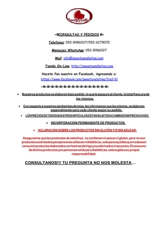 •✿CONSULTAS Y PEDIDOS ✿•
Telefonos: 052-8986027/052-6279070
Mensajes WhatsApp: 052-8986027
Mail: info@sweetyandlatina.com
Tienda On-Line: http://sweetyandlatina.com
Hacete fan nuestro en Facebook, ingresando a:
https://www.facebook.com/sweetyvelatina/?ref=hl
•✿•✿•✿•✿•✿•✿•✿•✿•✿•✿•✿•✿•✿•✿•✿•✿•
 Nuestrosproductosseelaboranbajopedido,loqueleaseguraalcliente,latotalfrescurade
los mismos.
 Conrespectoanuestrossándwichesdemiga,lesinformamosquelosmismos,seelaboran
especialmente para cada cliente según su pedido.
 LOSPRECIOSDETODOSNUESTROSARTICULOSESTANSUJETOSACAMBIOSSINPREVIOAVISO.
 INCORPORACION PERMANENTE DE PRODUCTOS.
 ACLARACION SOBRE LOS PRODUCTOS SIN GLUTEN Y/O SIN AZUCAR:
Aseguramos quelos productos de estalínea, no contienen ni azúcar ni gluten, pero no son
productosautorizadosparapersonasceliacasnidiabéticas,soloparaaquellasquenodesean
consumirproductoselaboradosconharinasdetrigoysusderivadosniazucares.Elconsumo
dedichosproductosporpersonasceliacasodiabéticas,estasujetaasupropia
responsabilidad.
CONSULTANOS!!! TU PREGUNTA NO NOS MOLESTA…
 