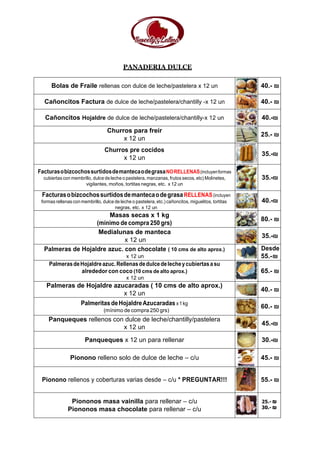 PANADERIA DULCE
Bolas de Fraile rellenas con dulce de leche/pastelera x 12 un 40.- ₪
Cañoncitos Factura de dulce de leche/pastelera/chantilly -x 12 un 40.- ₪
Cañoncitos Hojaldre de dulce de leche/pastelera/chantilly-x 12 un 40.-₪
Churros para freír
x 12 un
25.- ₪
Churros pre cocidos
x 12 un
35.-₪
FacturasobizcochossurtidosdemantecaodegrasaNORELLENAS(incluyenformas
cubiertas con membrillo, dulce de leche o pastelera, manzanas, frutos secos, etc) Molinetes,
vigilantes, moños, tortitas negras, etc. x 12 un
35.-₪
FacturasobizcochossurtidosdemantecaodegrasaRELLENAS(incluyen
formas rellenas con membrillo, dulce de leche o pastelera, etc.) cañoncitos, miguelitos, tortitas
negras, etc. x 12 un
40.-₪
Masas secas x 1 kg
(mínimo de compra 250 grs)
80.- ₪
Medialunas de manteca
x 12 un
35.-₪
Palmeras de Hojaldre azuc. con chocolate ( 10 cms de alto aprox.)
x 12 un
Desde
55.-₪
PalmerasdeHojaldreazuc.Rellenasdedulcedelecheycubiertasasu
alrededor con coco (10 cms de alto aprox.)
x 12 un
65.- ₪
Palmeras de Hojaldre azucaradas ( 10 cms de alto aprox.)
x 12 un
40.- ₪
PalmeritasdeHojaldreAzucaradas x1kg
(mínimo de compra 250 grs)
60.- ₪
Panqueques rellenos con dulce de leche/chantilly/pastelera
x 12 un
45.-₪
Panqueques x 12 un para rellenar 30.-₪
Pionono relleno solo de dulce de leche – c/u 45.- ₪
Pionono rellenos y coberturas varias desde – c/u * PREGUNTAR!!! 55.- ₪
Piononos masa vainilla para rellenar – c/u
Piononos masa chocolate para rellenar – c/u
25.- ₪
30.- ₪
 