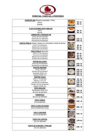 TORTAS, TARTAS y POSTRES
CHOCOFLAN (Brownie chocolate + Flan)
Chico
Grande
40.- ₪
80.- ₪
FLAN ACARAMELADO FAMILIAR
Chico
Grande
30.- ₪
60.- ₪
LEMON PIE o ORANGE PIE
Chico 20 cms diametro
Chica 24 cms diámetro
Grande28cmsdiámetro
120.- ₪
150.- ₪
PASTA FROLA (batata, batata con chocolate o dulce de leche)
Chica17cmsdiámetro
Mediana 24 cms diámetro
Grandex28cmsdiámetro
40.- ₪
80.- ₪
95.- ₪
PASTA FROLA (Membrillo)
Chica 17 cms diámetro
Chica 20 cms diámetro
Mediana 24 cms diámetro
Grandex28cmsdiámetro
45.- ₪
55.- ₪
85.- ₪
100.- ₪
POSTRE BALCARCE
Chico 20 cms diámetro
Grande26cmsdiámetro
130.- ₪
180.- ₪
POSTRE MASSINI
Chico x 20 cms
Grandex26cmsdiámetro
Cuadrado 20x20 cms
Gigante 30x38 cms
120.- ₪
150.- ₪
180.- ₪
250.- ₪
POSTRE CHAJA
Chico 17 ms diámetro
Mediano x 20 cms
Grandex26cmsdiámetro
Familiar x 30 cms de diámetro
Gigante 30x38 cms
70.- ₪
120.- ₪
150.- ₪
200.- ₪
250.- ₪
SOPA INGLESA
Rectangular 26x35 cms
26 cms de diámetro
250.- ₪
180.- ₪
TARANTELA
26 cms de diámetro 150.- ₪
TORTA CABSHA
24cms diámetro
150.- ₪
TORTA CLASICA DE QUESO
26 cms de diámetro 2,5 kg
180.- ₪
TORTA CONCORDE
24 cms de diámetro
150.- ₪
TORTA DE COPITOS
24 cms diámetro
120.-₪
TORTA DE DURAZNO Y PRALINE
24 cms diámetro
150.- ₪
 