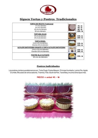 Siguen Tortas y Postres Tradicionales
TORTA DE RICOTA Tradicional
17 cms diámetro
20 cms diametro
24 cms de diámetro
28 cms diámetro
35.- ₪
60.- ₪
85.- ₪
100.- ₪
TORTAMILHOJAS
20 cms de diámetro
26 cms de diámetro
120.- ₪
160.- ₪
TORTA ROGEL
Chico x 20 cms diámetro
Grandex26cmsdiámetro
120.- ₪
160.- ₪
ALFAJOR SANTAFESINO GIGANTE O TORTA ALFAJOR SANTAFESINA
Chico x 20cms diámetro
Grandex26cmsdiámetro
150.- ₪
180.- ₪
POSTRE ISLA FLOTANTE
26 cms de diámetro
150.- ₪
Postres Individuales
Lospostresytortasqueelaboramosson:TortaChajá,PostreMassini,PríncipeHumberto,LemonPie.Apple
Crumble,Moussesdevariossabores,Tiramisú,Flan,BudíndePan,Tarantelaymuchosotrostiposmás.
PRECIO x unidad 40.- ₪
 