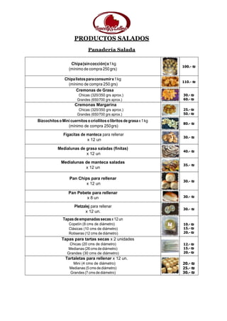 PRODUCTOS SALADOS
Panadería Salada
Chipa(sincocción)x1kg
(mínimo de compra 250grs)
100.- ₪
Chipalistosparaconsumirx1kg
(mínimo de compra 250 grs)
110.- ₪
Cremonas de Grasa
Chicas (320/350 grs aprox.)
Grandes (650/700 grs aprox.)
30.- ₪
60.- ₪
Cremonas Margarina
Chicas (320/350 grs aprox.)
Grandes (650/700 grs aprox.)
25.- ₪
50.- ₪
BizcochitosoMinicuernitos ocriollitosolibritos degrasax1kg
(mínimo de compra 250grs)
80.- ₪
Figacitas de manteca para rellenar
x 12 un
30.- ₪
Medialunas de grasa saladas (finitas)
x 12 un
40.- ₪
Medialunas de manteca saladas
x 12 un
35.- ₪
Pan Chips para rellenar
x 12 un
30.- ₪
Pan Pebete para rellenar
x 8 un 30.- ₪
Pletzalej para rellenar
x 12 un.
30.- ₪
Tapasdeempanadassecasx12un
Copetín (8 cms de diámetro)
Clásicas (10 cms de diámetro)
Rotiseras (12 cms de diámetro)
10.- ₪
15.- ₪
20.- ₪
Tapas para tartas secas x 2 unidades
Chicas (20 cms de diámetro)
Medianas(26 cmsdediámetro)
Grandes (30 cms de diámetro)
12.- ₪
15.- ₪
20.- ₪
Tartaletas para rellenar x 12 un.
Mini (4 cms de diámetro)
Medianas (5cms dediámetro)
Grandes (7cmsdediámetro)
20.- ₪
25.- ₪
30.- ₪
 