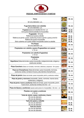 PIZZAS, EMPANADAS Y TARTAS
Faina
32 cms diámetro- un.
50.- ₪
Fuga faina (faina con cebolla)
32 cms diámetro- un.
55.- ₪
Fugazza(pizzaconcebolla)32cms–un
Conquesosobrelacebolla(nomozzarella)
35.-₪
50.-₪
Fugazzeta - 32 cms
Rellenaconquesoycebolla
Rellena con jamón, queso, aceitunas y huevo o jamón, queso y morrón
Rellena de queso mozzarella
Solo cubierta con queso doble mozzarella sobre la cebolla
90.-₪
95.-₪
90.-₪
60.-₪
Pre Pizzas
32 cms diámetro- un.
25.- ₪
Prepizzetas con cebolla y queso (Fugazzetitas con queso)
x 12 un.
65.- ₪
Prepizzetas con cebolla (Fugazzitas)
x 12 un.
45.- ₪
Prepizzetas
x 12 un.
40.- ₪
Napolitana(Salsadetomate,quesomozzarella,rodajasdetomate,oréganoy
aceitunas verdes)
70.- ₪
Pizza Canchera (Salsa con tomates, morrones, albahaca y especias - Sin queso) 60.- ₪
Pizza con Champiñones (Salsa de tomate, queso mozzarella, morrones,
aceitunas verdes, tomate en trozos y abundantes champiñones)
80.- ₪
Pizza de jamón (Salsa de tomate, queso mozzarella, jamón y aceitunas verdes). 70.- ₪
Pizza de jamón y morrones (mozzarella, Jamón, morrones, huevos duros,
aceitunas y orégano).
75.- ₪
Pizza de jamón, huevo y aceitunas (Salsa de tomate, queso mozzarella, jamón ,
huevo duro, aceitunas verdes) 32 cms – un
75.- ₪
Pizza de Queso y aceitunas (queso para pizza no mozzarella) - 32 cms – un 50.- ₪
Pizzetas con queso y aceitunas
x 12 un.
60.- ₪
Tarta de Jamón, queso, aceitunas y huevo
20 cms de diámetro
26 cms de diámetro
65.-₪
90.-₪
Tarta de queso y cebolla
20 cms de diámetro
26 cms de diámetro
55.-₪
70.-₪
Tarta de choclo
20 cms de diámetro
26 cms de diámetro
55.-₪
70.-₪
 