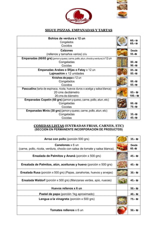 SIGUE PIZZAS, EMPANADAS Y TARTAS
Bohios de verdura x 12 un
Congelados
Cocidos
60.- ₪
65.- ₪
Calzones
(rellenos y tamaños varios) c/u
Desde
55.-₪
Empanadas (80/85 grs)(jamonyqueso,carne,pollo,atun,chocloyverdura) x12un
Congeladas
Cocidas
80.-₪
90.-₪
Empanadas Arabes o Sfijas o Fatay x 12 un
Lajmashim x 12 unidades
85.-₪
85.-₪
Knishes de papa x 12 un
Congelados
Cocidos
60.-₪
65.-₪
Pascualina (tarta de espinaca, ricota, huevos duros o acelga y salsa blanca)
20 cms dediámetro
26 cms de diámetro
65.- ₪
100.- ₪
Empanadas Copetín (60 grs)(jamon yqueso,carne,pollo,atun, etc)
Congeladas
Cocidas
60.-₪
70.-₪
Empanadas Minis (30 grs)(jamon yqueso, carne,pollo,atun, etc)
Congeladas
Cocidas
35.-₪
45.-₪
COMIDAS LISTAS (ENTRADAS FRIAS, CARNES, ETC)
(SECCION EN PERMANENTE INCORPORACION DE PRODUCTOS)
Arroz con pollo (porción 500 grs) 35.- ₪
Canelones x 6 un
(carne, pollo, ricota, verdura, choclo con salsa de tomate y salsa blanca).
Desde
60.-₪
Ensalada de Palmitos y Ananá (porción x 500 grs) 45.- ₪
Ensalada de Palmitos, atún, aceitunas y huevo (porción x 500 grs) 45.- ₪
Ensalada Rusa (porción x 500 grs) (Papas, zanahorias, huevos y arvejas) 30.- ₪
Ensalada Waldorf (porción x 500 grs) (Manzanas verdes, apio, nueces) 45.- ₪
Huevos rellenos x 6 un 50.- ₪
Pastel de papa (porción 1kg aproximado) 40.- ₪
Lengua a la vinagreta (porción x 500 grs) 75.- ₪
Tomates rellenos x 6 un 50.- ₪
 