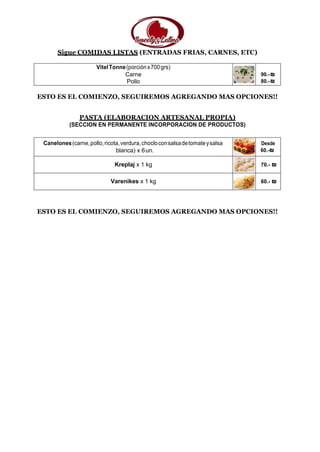 Sigue COMIDAS LISTAS (ENTRADAS FRIAS, CARNES, ETC)
VitelTonne(porciónx700grs)
Carne
Pollo
90.-₪
80.-₪
ESTO ES EL COMIENZO, SEGUIREMOS AGREGANDO MAS OPCIONES!!
PASTA (ELABORACION ARTESANAL PROPIA)
(SECCION EN PERMANENTE INCORPORACION DE PRODUCTOS)
Canelones(carne,pollo,ricota,verdura,chocloconsalsadetomateysalsa
blanca) x 6un.
Desde
60.-₪
Kreplaj x 1 kg 70.- ₪
Varenikes x 1 kg 60.- ₪
ESTO ES EL COMIENZO, SEGUIREMOS AGREGANDO MAS OPCIONES!!
 