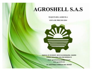 AGROSHELL S.A.S
MAQUINARIA AGRICOLA
LISTA DE PRECIOS 2014
TRONCAL DE OCCIDENTE KM 19 VIA MOSQUERA– MADRID
PARQUE INDUSTRIAL SAN JOGE BODEGA 52
Email: agroindustrias.shell@gmail.com
www.agroshell.com
Cel. 3202729283-3158692147 PBX: 8934469
 