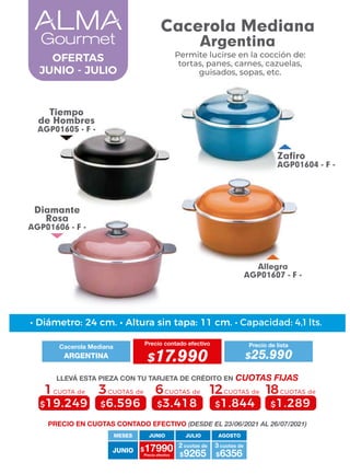 Allegra
AGP01607 - F -
Tiempo
de Hombres
AGP01605 - F -
Zafiro
AGP01604 - F -
Diamante
Rosa
AGP01606 - F -
JUNIO
MESES
$17990 $9265
2 cuotas de
Precio efectivo $6356
3 cuotas de
JUNIO JULIO AGOSTO
6CUOTAS de
$3.418
3CUOTAS de
$6.596
1CUOTA de
$19.249
12CUOTAS de
$1.844
18CUOTAS de
$1.289
• Diámetro: 24 cm. • Altura sin tapa: 11 cm. • Capacidad: 4,1 lts.
PRECIO EN CUOTAS CONTADO EFECTIVO (DESDE EL 23/06/2021 AL 26/07/2021)
Cacerola Mediana
Precio contado efectivo
ARGENTINA $17.990
Precio de lista
$25.990
LLEVÁ ESTA PIEZA CON TU TARJETA DE CRÉDITO EN CUOTAS FIJAS
Permite lucirse en la cocción de:
tortas, panes, carnes, cazuelas,
guisados, sopas, etc.
OFERTAS
JUNIO - JULIO
Cacerola Mediana
Argentina
 