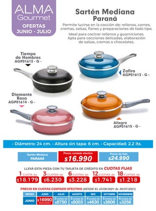 Allegra
AGP01615 - G -
Tiempo
de Hombres
AGP01613 - G -
Zafiro
AGP01612 - G -
Diamante
Rosa
AGP01614 - G -
4 cuotas de
JUNIO
MESES
$16990 $8750
2 cuotas de
Precio efectivo $6003
3 cuotas de
$4630 $3806
5 cuotas de
$3256
6 cuotas de
JUNIO JULIO AGOSTO SEP. OCTUBRE NOVIEMBRE
6CUOTAS de
$3.228
3CUOTAS de
$6.230
1CUOTA de
$18.179
12CUOTAS de
$1.741
18CUOTAS de
$1.218
• Diámetro: 24 cm. • Altura sin tapa: 6 cm. • Capacidad: 2,2 lts.
PRECIO EN CUOTAS CONTADO EFECTIVO (DESDE EL 23/06/2021 AL 26/07/2021)
Sartén Mediana
Precio contado efectivo
PARANÁ $16.990
Precio de lista
$24.990
LLEVÁ ESTA PIEZA CON TU TARJETA DE CRÉDITO EN CUOTAS FIJAS
OFERTAS
JUNIO - JULIO
Sartén Mediana
Paraná
Permite lucirse en la cocción de: rellenos, carnes,
cremas, salsas, ﬂanes y preparaciones de todo tipo.
Ideal para cocinar rellenos y guarniciones.
Apta para cocciones delicadas, elaboración
de salsas, cremas o chocolates.
 