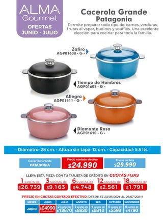 4 cuotas de
JUNIO
MESES
$24990 $12870
2 cuotas de
Precio efectivo $8830
3 cuotas de
$6810 $5598
5 cuotas de
$4790
6 cuotas de
JUNIO JULIO AGOSTO SEP. OCTUBRE NOVIEMBRE
6CUOTAS de
$4.748
3CUOTAS de
$9.163
1CUOTA de
$26.739
12CUOTAS de
$2.561
18CUOTAS de
$1.791
Allegra
AGP01611 - G -
Tiempo de Hombres
AGP01609 - G -
Zafiro
AGP01608 - G -
Diamante Rosa
AGP01610 - G -
OFERTAS
JUNIO - JULIO
• Diámetro: 28 cm. • Altura sin tapa: 12 cm. • Capacidad: 5,5 lts.
PRECIO EN CUOTAS CONTADO EFECTIVO (DESDE EL 23/06/2021 AL 26/07/2021)
Cacerola Grande
Precio contado efectivo
PATAGONIA $24.990
Precio de lista
$29.990
LLEVÁ ESTA PIEZA CON TU TARJETA DE CRÉDITO EN CUOTAS FIJAS
Permite preparar todo tipo de: carnes, verduras,
frutas al vapor, budines y soufﬂés. Una excelente
elección para cocinar para toda la familia.
Cacerola Grande
Patagonia
 