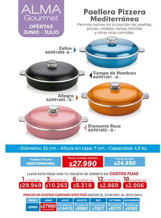 Allegra
AGP01603 - G -
Tiempo de Hombres
AGP01601 - G -
Diamante Rosa
AGP01602 - G -
Zafiro
AGP01600- G -
OFERTAS
JUNIO - JULIO
4 cuotas de
JUNIO
MESES
$27990 $14415
2 cuotas de
Precio efectivo $9890
3 cuotas de
$7627 $6270
5 cuotas de
$5365
6 cuotas de
JUNIO JULIO AGOSTO SEP. OCTUBRE NOVIEMBRE
6CUOTAS de
$5.318
3CUOTAS de
$10.263
1CUOTA de
$29.949
12CUOTAS de
$2.869
18CUOTAS de
$2.006
• Diámetro: 32 cm. • Altura sin tapa: 7 cm. • Capacidad: 4,5 lts.
PRECIO EN CUOTAS CONTADO EFECTIVO (DESDE EL 23/06/2021 AL 26/07/2021)
Paellera Pizzera
Precio contado efectivo
MEDITERRÁNEA $27.990
Precio de lista
$34.990
LLEVÁ ESTA PIEZA CON TU TARJETA DE CRÉDITO EN CUOTAS FIJAS
Paellera Pizzera
Mediterránea
Permite lucirse en la cocción de: paellas,
pizzas, risottos, tartas, tortillas
y otras ricas comidas.
 