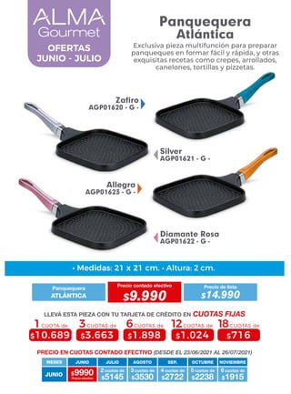 Allegra
AGP01623 - G -
Silver
AGP01621 - G -
Diamante Rosa
AGP01622 - G -
Zafiro
AGP01620 - G -
Exclusiva pieza multifunción para preparar
panqueques en formar fácil y rápida, y otras
exquisitas recetas como crepes, arrollados,
canelones, tortillas y pizzetas.
OFERTAS
JUNIO - JULIO
• Medidas: 21 x 21 cm. • Altura: 2 cm.
4 cuotas de
MESES
$9990 $5145
2 cuotas de
Precio efectivo $3530
3 cuotas de
$2722 $2238
5 cuotas de
$1915
6 cuotas de
JUNIO
JUNIO JULIO AGOSTO SEP. OCTUBRE NOVIEMBRE
PRECIO EN CUOTAS CONTADO EFECTIVO (DESDE EL 23/06/2021 AL 26/07/2021)
Panquequera
Precio contado efectivo
ATLÁNTICA $9.990
Precio de lista
$14.990
LLEVÁ ESTA PIEZA CON TU TARJETA DE CRÉDITO EN CUOTAS FIJAS
6CUOTAS de
$1.898
3CUOTAS de
$3.663
1CUOTA de
$10.689
12CUOTAS de
$1.024
18CUOTAS de
$716
Panquequera
Atlántica
 