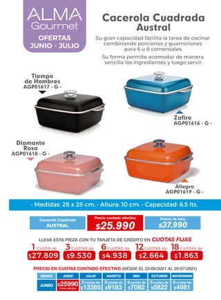 Allegra
AGP01619 - G -
Tiempo
de Hombres
AGP01617 - G -
Zafiro
AGP01616 - G -
Diamante
Rosa
AGP01618 - G -
4 cuotas de
JUNIO
MESES
$25990 $13385
2 cuotas de
Precio efectivo $9183
3 cuotas de
$7082 $5822
5 cuotas de
$4981
6 cuotas de
JUNIO JULIO AGOSTO SEP. OCTUBRE NOVIEMBRE
6CUOTAS de
$4.938
3CUOTAS de
$9.530
1CUOTA de
$27.809
12CUOTAS de
$2.664
18CUOTAS de
$1.863
• Medidas: 28 x 28 cm. • Altura: 10 cm. • Capacidad: 6,5 lts.
PRECIO EN CUOTAS CONTADO EFECTIVO (DESDE EL 23/06/2021 AL 26/07/2021)
Cacerola Cuadrada
Precio contado efectivo
AUSTRAL $25.990
Precio de lista
$37.990
LLEVÁ ESTA PIEZA CON TU TARJETA DE CRÉDITO EN CUOTAS FIJAS
OFERTAS
JUNIO - JULIO
Cacerola Cuadrada
Austral
Su gran capacidad facilita la tarea de cocinar
combinando porciones y guarniciones
para 6 u 8 comensales.
Su forma permite acomodar de manera
sencilla los ingredientes y luego servir.
 