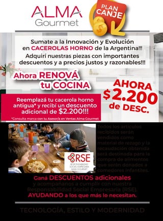 Ahora RENOVÁ
tu COCINA
Sumate a la Innovación y Evolución
en CACEROLAS HORNO de la Argentina!!!
Adquirí nuestras piezas con importantes
descuentos y a precios justos y razonables!!!
Todos los artículos
recibidos serán
vendidos como
material de rezago y la
recaudación obtenida
será destinada para la
compra de alimentos
que serán donados a
comedores infantiles.
Reemplazá tu cacerola horno
antigua* y recibí un descuento
adicional de $2.200!!!
Ganá DESCUENTOS adicionales
y acompañanos a cumplir con nuestra
Responsabilidad Social Empresaria (RSE),
AYUDANDO a los que más lo necesitan.
TECNOLOGÍA, ESTILO Y MODERNIDAD
*Consulta marca con tu Asesor/a en Ventas Alma Gourmet
PLAN
CANJE
AHORA
$2.200
de DESC.
 