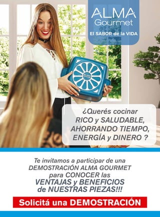 Te invitamos a participar de una
DEMOSTRACIÓN ALMA GOURMET
para CONOCER las
VENTAJAS y BENEFICIOS
de NUESTRAS PIEZAS!!!
Solicitá una DEMOSTRACIÓN
¿Querés cocinar
RICO y SALUDABLE,
AHORRANDO TIEMPO,
ENERGÍA y DINERO ?
El SABOR de la VIDA
 