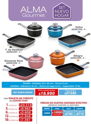 Allegra
AGP01599 - F -
T. de Hombres
AGP01597 - F -
Diamante Rosa
AGP01598 - F -
Zafiro
AGP01596 - F -
MESES
$18990 $9780
2 cuotas de
Precio efectivo $6710
3 cuotas de
JUNIO
JUNIO JULIO AGOSTO
PRECIO EN CUOTAS CONTADO EFECTIVO
(DESDE EL 23/06/2021 AL 26/07/2021)
CON TARJETA DE CRÉDITO
EN CUOTAS FIJAS
6CUOTAS de
3CUOTAS de
1CUOTA de $20.319
$6.963
$3.608
$1.946
$1.361
12CUOTAS de
18CUOTAS de
Precio contado efectivo
SET NUEVO HOGAR
$18.990
Precio de lista
$37.980
SET
NUEVO
HOGAR
ANDINA • Diámetro: 18 cm. • Altura sin tapa: 9 cm. • Capacidad: 1,9 lts.
PAMPA • Medidas: 28 x 28 cm. • Altura: 5 cm.
 