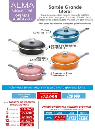 • Diámetro: 28 cm. • Altura sin tapa: 7 cm. • Capacidad: 2,7 lts.
MESES
$14995 $7722
2 cuotas de
Precio efectivo $5298
3 cuotas de
JUNIO
JUNIO JULIO AGOSTO
PRECIO EN CUOTAS CONTADO EFECTIVO
(DESDE EL 23/06/2021 AL 26/07/2021)
CON TARJETA DE CRÉDITO
EN CUOTAS FIJAS
6CUOTAS de
3CUOTAS de
1CUOTA de $16.045
$5.498
$2.849
$1.537
$1.075
12CUOTAS de
18CUOTAS de
Sartén Grande
Litoral
Su gran capacidad, manteniendo la estética
general de la línea, permite la cocción de platos
sabrosos y saludables para más de 6/7 comensales.
¡Una pieza multifunción ideal para grandes familias!
Allegra
AGP01509 - F -
Tiempo de Hombres
AGP01507 - F -
Diamante Rosa
AGP01508 - F -
Zafiro
AGP01506 - F -
OFERTAS
OTOÑO 2021
Sartén Grande
Precio contado efectivo
LITORAL $14.995
Precio de lista
$29.990
 