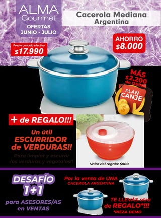 Precio contado efectivo
$17.990
AHORRO
$8.000
PLAN
CANJE
MÁS
$2.200
de DESC.
OFERTAS
JUNIO - JULIO
Cacerola Mediana
Argentina
+ de REGALO!!!
ESCURRIDOR
Un útil
de VERDURAS!!
Para limpiar y escurrir
las verduras y vegetales!! Valor del regalo: $800
1+1
DESAFÍO
1+1
DESAFÍO
para ASESORES/AS
en VENTAS
Por la venta de UNA
CACEROLA ARGENTINA
TE LLEVÁS otra
de REGALO*!!!
*PIEZA DEMO
 