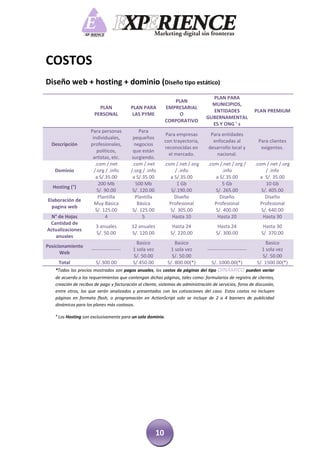 COSTOS
Diseño web + hosting + dominio (Diseño tipo estático)
                                                                                   PLAN PARA
                                                                PLAN
                                                                                   MUNICIPIOS,
                         PLAN             PLAN PARA          EMPRESARIAL
                                                                                   ENTIDADES                 PLAN PREMIUM
                       PERSONAL            LAS PYME               O
                                                                                 GUBERNAMENTAL
                                                             CORPORATIVO
                                                                                   ES Y ONG ’ s
                     Para personas             Para
                                                              Para empresas        Para entidades
                      individuales,        pequeños
                                                             con trayectoria,       enfocadas al              Para clientes
  Descripción        profesionales,         negocios
                                                             reconocidas en       desarrollo local y           exigentes.
                         políticos,        que están
                                                               el mercado.            nacional.
                      artistas, etc.      surgiendo.
                        .com /.net         .com /.net        .com /.net /.org     .com /.net /.org /         .com /.net /.org
   Dominio             /.org / .info      /.org / .info           / .info               .info                     / .info
                        a S/.35.00         a S/.35.00           a S/.35.00           a S/.35.00                 a S/. 35.00
                          200 Mb             500 Mb                1 Gb                 5 Gb                      10 Gb
  Hosting (°)
                         S/. 90.00         S/. 120.00           S/.190.00            S/. 265.00                 S/. 405.00
                          Plantilla          Plantilla            Diseño               Diseño                     Diseño
Elaboración de
                       Muy Básica             Básica           Profesional           Profesional               Profesional
  pagina web
                        S/. 125.00         S/. 125.00           S/. 305.00           S/. 400.00                 S/. 640.00
 N° de Hojas                 4                  5                Hasta 10             Hasta 20                   Hasta 30
 Cantidad de
                        3 anuales         12 anuales            Hasta 24                Hasta 24                Hasta 30
Actualizaciones
                        S/. 50.00         S/. 120.00           S/. 220.00              S/. 300.00              S/. 370.00
   anuales
                                             Basico               Basico                                          Basico
Posicionamiento
                     ------------------    1 sola vez          1 sola vez         ------------------------     1 sola vez
      Web
                                           S/. 50.00            S/. 50.00                                       S/. 50.00
     Total              S/.300.00          S/.450.00          S/. 800.00(*)         S/. 1000.00(*)           S/. 1500.00(*)
   *Todos los precios mostrados son pagos anuales, los costos de páginas del tipo       DINÁMICO pueden variar
   de acuerdo a los requerimientos que contengan dichas páginas, tales como: formularios de registro de clientes,
   creación de recibos de pago y facturación al cliente, sistemas de administración de servicios, foros de discusión,
   entre otros, los que serán analizados y presentados con las cotizaciones del caso. Estos costos no incluyen
   páginas en formato flash, o programación en ActionScript solo se incluye de 2 a 4 banners de publicidad
   dinámicos para los planes más costosos.

   ° Los Hosting son exclusivamente para un solo dominio.




                                                        10
 