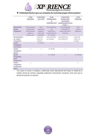  Publicidad efectiva ¡que sus campañas de marketing tengan efecto positivo!
                     PLAN           PLAN PARA        PLAN             PLAN PARA            PLAN
                   PERSONAL          LAS PYME     EMPRESARIAL         MUNICIPIOS,        PREMIUM
                                                       O              ENTIDADES
                                                  CORPORATIVO      GUBERNAMENTALES
                                                                       Y ONG ’ s
Descripción      Para personas          Para      Para empresas      Para entidades         Para
Sesión             individuales,     pequeños           con           enfocadas al        clientes
fotográfica      profesionales,       negocios      trayectoria,    desarrollo local y   exigentes.
                     políticos,      que están    reconocidas en        nacional.
                   artistas, etc.    surgiendo.     el mercado.
Característica   -                  Hasta 20      Hasta 60 fotosHasta 60 fotos          Hasta 30
de sesión                           fotos sin     sin modelo    Sin modelo (*)          fotos con
Fotográfica                         modelo                                              modelo
Sesión                 ----           S/. 25.00       ----                ----               ----
Fotográfica
muy básica
Sesión                 ----           ----         S/. 40.00              ----               ----
Fotográfica
básica
Sesión                 ----           ----        S/. 250.00              ----           S/. 200.00
Fotográfica
semi
profesional
Sesión                 ----                                                                  ----
Fotográfica
profesional
Total
    *Los costos en cuanto a modelaje o anfitrionaje varían dependiendo del tiempo la calidad de la
    modelo, tiempo de contrato, maquillaje profesional, alimentación, transporte, entre otros que se
    ajustan de acuerdo a la situación




                                                  14
 