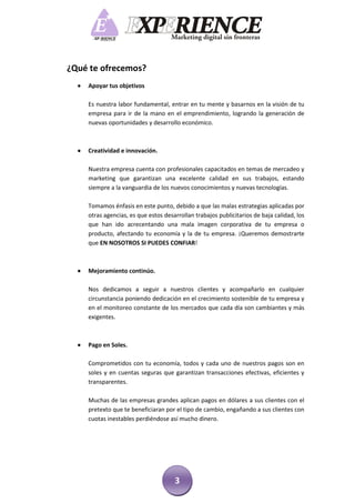 ¿Qué te ofrecemos?
     Apoyar tus objetivos

      Es nuestra labor fundamental, entrar en tu mente y basarnos en la visión de tu
      empresa para ir de la mano en el emprendimiento, logrando la generación de
      nuevas oportunidades y desarrollo económico.



     Creatividad e innovación.

      Nuestra empresa cuenta con profesionales capacitados en temas de mercadeo y
      marketing que garantizan una excelente calidad en sus trabajos, estando
      siempre a la vanguardia de los nuevos conocimientos y nuevas tecnologías.

      Tomamos énfasis en este punto, debido a que las malas estrategias aplicadas por
      otras agencias, es que estos desarrollan trabajos publicitarios de baja calidad, los
      que han ido acrecentando una mala imagen corporativa de tu empresa o
      producto, afectando tu economía y la de tu empresa. ¡Queremos demostrarte
      que EN NOSOTROS SI PUEDES CONFIAR!



     Mejoramiento continúo.

      Nos dedicamos a seguir a nuestros clientes y acompañarlo en cualquier
      circunstancia poniendo dedicación en el crecimiento sostenible de tu empresa y
      en el monitoreo constante de los mercados que cada día son cambiantes y más
      exigentes.



     Pago en Soles.

      Comprometidos con tu economía, todos y cada uno de nuestros pagos son en
      soles y en cuentas seguras que garantizan transacciones efectivas, eficientes y
      transparentes.

      Muchas de las empresas grandes aplican pagos en dólares a sus clientes con el
      pretexto que te beneficiaran por el tipo de cambio, engañando a sus clientes con
      cuotas inestables perdiéndose así mucho dinero.




                                       3
 