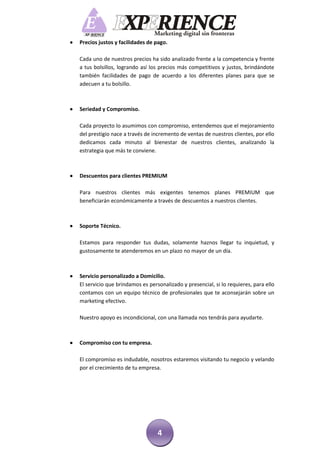    Precios justos y facilidades de pago.

    Cada uno de nuestros precios ha sido analizado frente a la competencia y frente
    a tus bolsillos, logrando así los precios más competitivos y justos, brindándote
    también facilidades de pago de acuerdo a los diferentes planes para que se
    adecuen a tu bolsillo.



   Seriedad y Compromiso.

    Cada proyecto lo asumimos con compromiso, entendemos que el mejoramiento
    del prestigio nace a través de incremento de ventas de nuestros clientes, por ello
    dedicamos cada minuto al bienestar de nuestros clientes, analizando la
    estrategia que más te conviene.



   Descuentos para clientes PREMIUM

    Para nuestros clientes más exigentes tenemos planes PREMIUM que
    beneficiarán económicamente a través de descuentos a nuestros clientes.



   Soporte Técnico.

    Estamos para responder tus dudas, solamente haznos llegar tu inquietud, y
    gustosamente te atenderemos en un plazo no mayor de un día.



   Servicio personalizado a Domicilio.
    El servicio que brindamos es personalizado y presencial, si lo requieres, para ello
    contamos con un equipo técnico de profesionales que te aconsejarán sobre un
    marketing efectivo.

    Nuestro apoyo es incondicional, con una llamada nos tendrás para ayudarte.



   Compromiso con tu empresa.

    El compromiso es indudable, nosotros estaremos visitando tu negocio y velando
    por el crecimiento de tu empresa.




                                     4
 
