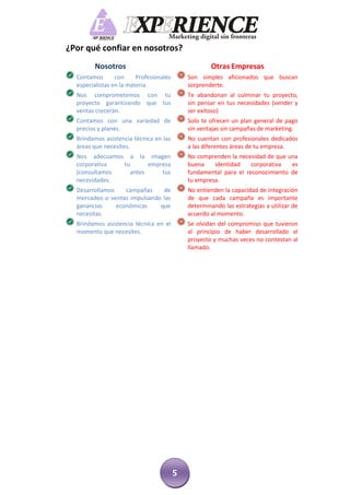 ¿Por qué confiar en nosotros?
         Nosotros                                    Otras Empresas
  Contamos       con     Profesionales       Son simples aficionados que buscan
  especialistas en la materia.               sorprenderte.
  Nos comprometemos con tu                   Te abandonan al culminar tu proyecto,
  proyecto garantizando que tus              sin pensar en tus necesidades (vender y
  ventas crecerán.                           ser exitoso)
  Contamos con una variedad de               Solo te ofrecen un plan general de pago
  precios y planes.                          sin ventajas sin campañas de marketing.
  Brindamos asistencia técnica en las        No cuentan con profesionales dedicados
  áreas que necesites.                       a las diferentes áreas de tu empresa.
  Nos adecuamos a la imagen                  No comprenden la necesidad de que una
  corporativa  tu      empresa               buena    identidad    corporativa  es
  (consultamos   antes     tus               fundamental para el reconocimiento de
  necesidades.                               tu empresa.
  Desarrollamos    campañas    de            No entienden la capacidad de integración
  mercadeo o ventas impulsando las           de que cada campaña es importante
  ganancias     económicas    que            determinando las estrategias a utilizar de
  necesitas.                                 acuerdo al momento.
  Brindamos asistencia técnica en el         Se olvidan del compromiso que tuvieron
  momento que necesites.                     al principio de haber desarrollado el
                                             proyecto y muchas veces no contestan al
                                             llamado.




                                         5
 