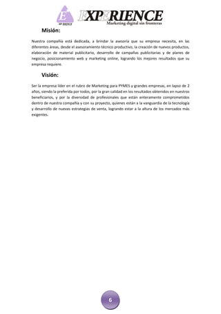 Misión:
Nuestra compañía está dedicada, a brindar la asesoría que su empresa necesita, en las
diferentes áreas, desde el asesoramiento técnico productivo, la creación de nuevos productos,
elaboración de material publicitario, desarrollo de campañas publicitarias y de planes de
negocio, posicionamiento web y marketing online, logrando los mejores resultados que su
empresa requiere.

      Visión:
Ser la empresa líder en el rubro de Marketing para PYMES y grandes empresas, en lapso de 2
años, siendo la preferida por todos, por la gran calidad en los resultados obtenidos en nuestros
beneficiarios, y por la diversidad de profesionales que están enteramente comprometidos
dentro de nuestra compañía y con su proyecto, quienes están a la vanguardia de la tecnología
y desarrollo de nuevas estrategias de venta, logrando estar a la altura de los mercados más
exigentes.




                                              6
 