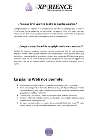 ¿Para qué sirve una web dentro de nuestra empresa?
La Página Web de una empresa es un tema de crucial importancia, estratégica para su negocio.
Considerando que la mayoría de los responsables de compras en los principales mercados
internacionales de la industria, utilizan Internet como herramienta fundamental de su proceso
de compra, nuestra presencia y visibilidad en Internet se vuelve esencial.




     ¿De qué manera beneficia una página web a una empresa?
Muchos de nosotros buscamos mayores ingresos económicos, por lo cual generamos
empresas PYMES o como quieras llamarlos, con la esperanza de tener recursos extras, que
beneficien a nuestra familia o a nosotros mismos; pero a veces es difícil concretar ventas
efectivas, habrás notado tal vez que hay empresas y negocios que crecen a pasos agigantados
que ganan más que un servidor público o del sector privado, aquí te mostramos como lo
logran.




La página Web nos permite:
    Exhibir nuestros productos y servicios a nuestros clientes actuales y potenciales.
    Tener un catálogo virtual disponible 24 horas al día, 365 días del año, que nuestros
     clientes pueden acceder a bajo costo (no tenemos que imprimirlo constantemente) y
     que podemos modificar fácilmente.
    Comunicarnos con nuestros clientes y conocerlos mejor, si perder el contacto.
    Mantener informados a todos nuestros clientes sobre las novedades de la empresa y
     lanzamiento de nuevos productos.
    No pagar mensualmente a los medios de comunicación local tales como TV, radio,
     diarios, revistas ya que el internet estará siempre ahí sin pagar importes altos.




                                             7
 