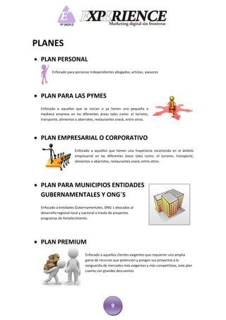 PLANES
 PLAN PERSONAL
        Enfocado para personas independientes abogados, artistas, asesores




 PLAN PARA LAS PYMES
 Enfocado a aquellos que se inician o ya tienen una pequeña o
 mediana empresa en las diferentes áreas tales como: el turismo,
 transporte, alimentos o abarrotes, restaurantes snack, entre otros.




 PLAN EMPRESARIAL O CORPORATIVO
                      Enfocado a aquellos que tienen una trayectoria reconocida en el ámbito
                      empresarial en las diferentes áreas tales como: el turismo, transporte,
                      alimentos o abarrotes, restaurantes snack, entre otros.




 PLAN PARA MUNICIPIOS ENTIDADES
  GUBERNAMENTALES Y ONG´S
 Enfocado a entidades Gubernamentales, ONG`s abocados al
 desarrollo regional local y nacional a través de proyectos
 programas de fortalecimiento.




 PLAN PREMIUM
                            Enfocado a aquellos clientes exigentes que requieren una amplia
                            gama de recursos que potencien y pongan sus proyectos a la
                            vanguardia de mercados más exigentes y más competitivos, este plan
                            cuenta con grandes descuentos




                                             9
 