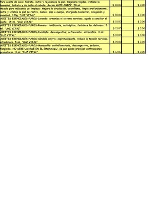 Puro aceite de coco: hidrata, nutre y rejuvenece la piel. Rejenera tejidos, retiene la
humedad, hidrata y da brillo al cabello. Acción ANTI-FRIZZ. 50 ml.                            $ 30.00   $ 0.00
Mezcla para máscaras de limpieza: Mejora la circulación, desinflama, limpia profundamente,
nutre y vitaliza la piel de rostro, manos, pies o cuerpo, otorgando bienestar, relajación y
suavidad. 120g. "LUZ VITAL"                                                                   $ 30.00   $ 0.00
ACEITES ESENCIALES PUROS-Lavanda: armoniza el sistema nervioso, ayuda a conciliar el
sueño. 15 ml. "LUZ VITAL"                                                                     $ 15.00   $ 0.00
ACEITES ESENCIALES PUROS-Romero: tonificante, antiséptico, fortalece las defensas. 5
ml. "LUZ VITAL"                                                                               $ 15.00   $ 0.00
ACEITES ESENCIALES PUROS-Eucalipto: descongestivo, refrescante, antiséptico. 3 ml.
"LUZ VITAL"                                                                                   $ 10.00   $ 0.00
ACEITES ESENCIALES PUROS-Sándalo amyris: espiritualizante, reduce la tensión nerviosa,
afrodisíaco. 5 ml. "LUZ VITAL"                                                                $ 15.00   $ 0.00
ACEITES ESENCIALES PUROS-Manzanilla: antiinflamatorio, descongestivo, sedante,
fungicida. NO DEBE USARSE EN EL EMBARAZO, ya que puede provocar contracciones
prematuras. 3 ml. "LUZ VITAL"                                                                 $ 12.00   $ 0.00
 