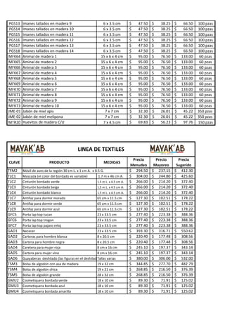 PGS13
PGS14
PGS15
PGS16
PGS17
PGS18
MFK64
MFK65
MFK66
MFK67
MFK68
MFK69
MFK70
MFK71
MFK72
MFK73
JME-01
JME-02
MTR20

Imanes tallados en madera 9
Imanes tallados en madera 10
Imanes tallados en madera 11
Imanes tallados en madera 12
Imanes tallados en madera 13
Imanes tallados en madera 14
Animal de madera 1
Aminal de madera 2
Animal de madera 3
Animal de madera 4
Animal de madera 5
Animal de madera 6
Animal de madera 7
Animal de madera 8
Animal de madera 9
Animal de madera 10
Jabón de miel apis
Jabón de miel melipona
Huevitos de madera C/U

6 x 3.5 cm
6 x 3.5 cm
6 x 3.5 cm
6 x 3.5 cm
6 x 3.5 cm
6 x 3.5 cm
15 x 6 x 4 cm
15 x 6 x 4 cm
15 x 6 x 4 cm
15 x 6 x 4 cm
15 x 6 x 4 cm
15 x 6 x 4 cm
15 x 6 x 4 cm
15 x 6 x 4 cm
15 x 6 x 4 cm
15 x 6 x 4 cm
7 x 7 cm
7 x 7 cm
7 x 4.5 cm

$
$
$
$
$
$
$
$
$
$
$
$
$
$
$
$
$
$
$

47.50
47.50
47.50
47.50
47.50
47.50
95.00
95.00
95.00
95.00
95.00
95.00
95.00
95.00
95.00
95.00
32.30
32.30
69.83

$
$
$
$
$
$
$
$
$
$
$
$
$
$
$
$
$
$
$

38.25
38.25
38.25
38.25
38.25
38.25
76.50
76.50
76.50
76.50
76.50
76.50
76.50
76.50
76.50
76.50
26.01
26.01
56.23

$
$
$
$
$
$
$
$
$
$
$
$
$
$
$
$
$
$
$

66.50
66.50
66.50
66.50
66.50
66.50
133.00
133.00
133.00
133.00
133.00
133.00
133.00
133.00
133.00
133.00
45.22
45.22
97.76

LINEA DE TEXTILES
CLAVE
TFM2
TLC1
TLC2
TLC3
TLC4
TLC7
TLC8
TLC9
GFC5
GFC6
GFC7
GAD1
GAD2
GAD3
GAD4
GAD5
GAD6
TSM3
TSM4
TSM5
GMU2
GMU3
GMU4

PRODUCTO

MEDIDAS

Móvil de aves de la región 30 cm L. x 1 cm A. x 0.5 G.
Mascada (el color del bordado es variable)
1.7 m x 46 cm A.
Cinturón bordado verde
1.5 m L. x 4.5 cm A.
Cinturón bordado beige
1.5 m L. x 4.5 cm A.
Cinturón bordado blanco
1.5 m L. x 4.5 cm A.
Antifaz para dormir morado
65 cm x 11.5 cm
Antifaz para dormir verde
65 cm x 11.5 cm
Antifaz para dormir azul
65 cm x 11.5 cm
Porta lap top tucan
23 x 33.5 cm
Porta lap top trogon
23 x 33.5 cm
Porta lap top pajaro reloj
23 x 33.5 cm
Nececer
23 x 33.5 cm
Carteras para hombre blanca
8 x 20.5 cm
Cartera para hombre negra
8 x 20.5 cm
Caretera para mujer roja
8 cm x 16 cm
Cartera para mujer vino
8 cm x 16 cm
Guayaberas deshilado (las figuras en el deshilado pueden variar)
Tallas varias
Bolsa de algodón con asa de madera
19 x 32 cm
Bolsa de algodón chica
19 x 21 cm
Bolsa de algodón grande
28 x 32 cm
Cosmetiquera bordada verde
18 x 10 cm
Cosmetiquera bordada azul
18 x 10 cm
Cosmetiquera bordada amarilla
18 x 10 cm

Precio
Menudeo
$ 294.50
$ 304.00
$ 266.00
$ 266.00
$ 266.00
$ 127.30
$ 127.30
$ 127.30
$ 277.40
$ 277.40
$ 277.40
$ 393.30
$ 220.40
$ 220.40
$ 245.10
$ 245.10
$ 380.00
$ 344.85
$ 268.85
$ 268.85
$
89.30
$
89.30
$
89.30

Precio
Mayoreo
$ 237.15
$ 244.80
$ 214.20
$ 214.20
$ 214.20
$ 102.51
$ 102.51
$ 102.51
$ 223.38
$ 223.38
$ 223.38
$ 316.71
$ 177.48
$ 177.48
$ 197.37
$ 197.37
$ 306.00
$ 277.70
$ 216.50
$ 216.50
$
71.91
$
71.91
$
71.91

Precio
Sugerido
$ 412.30
$ 425.60
$ 372.40
$ 372.40
$ 372.40
$ 178.22
$ 178.22
$ 178.22
$ 388.36
$ 388.36
$ 388.36
$ 550.62
$ 308.56
$ 308.56
$ 343.14
$ 343.14
$ 532.00
$ 482.79
$ 376.39
$ 376.39
$ 125.02
$ 125.02
$ 125.02

100 pzas
100 pzas
100 pzas
100 pzas
100 pzas
100 pzas
60 pzas
60 pzas
60 pzas
60 pzas
60 pzas
60 pzas
60 pzas
60 pzas
60 pzas
60 pzas
350 pzas
350 pzas
150 pzas

 