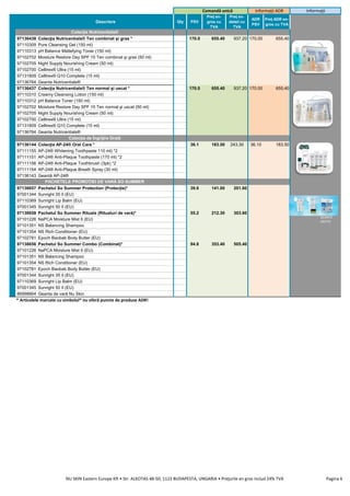 Descriere Qty PSV
Preţ en-
gros cu
TVA
Preţ en-
detail cu
TVA
ADR
PSV
Preţ ADR en-
gros cu TVA
97136438 Colecţia Nutricentials® Ten combinat şi gras * 170.0 655.40 937.20 170.00 655.40
97110309 Pure Cleansing Gel (150 ml)
97110313 pH Balance Mattefying Toner (150 ml)
97102702 Moisture Restore Day SPF 15 Ten combinat şi gras (50 ml)
97102705 Night Supply Nourishing Cream (50 ml)
97102700 Celltrex® Ultra (15 ml)
97131809 Celltrex® Q10 Complete (15 ml)
97136764 Geanta Nutricentials®
97136437 Colecţia Nutricentials® Ten normal şi uscat * 170.0 655.40 937.20 170.00 655.40
97110310 Creamy Cleansing Lotion (150 ml)
97110312 pH Balance Toner (150 ml)
97102702 Moisture Restore Day SPF 15 Ten normal şi uscat (50 ml)
97102705 Night Supply Nourishing Cream (50 ml)
97102700 Celltrex® Ultra (15 ml)
97131809 Celltrex® Q10 Complete (15 ml)
97136764 Geanta Nutricentials®
97136144 Colecţia AP-24® Oral Care * 36.1 183.50 243.30 36.10 183.50
97111155 AP-24® Whitening Toothpaste 110 ml) *2
97111151 AP-24® Anti-Plaque Toothpaste (170 ml) *2
97111156 AP-24® Anti-Plaque Toothbrush (3pk) *2
97111154 AP-24® Anti-Plaque Breath Spray (30 ml)
97136143 Geantă AP-24®
97138657 Pachetul So Summer Protection (Protecție)* 39.6 141.00 201.60
97001344 Sunright 35 II (EU)
97110369 Sunright Lip Balm (EU)
97001345 Sunright 50 II (EU)
97138658 Pachetul So Summer Rituals (Ritualuri de vară)* 55.2 212.30 303.60
97101226 NaPCA Moisture Mist II (EU)
97101351 NS Balancing Shampoo
97101354 NS Rich Conditioner (EU)
97102781 Epoch Baobab Body Butter (EU)
97138656 Pachetul So Summer Combo (Combinat)* 94.8 353.40 505.40
97101226 NaPCA Moisture Mist II (EU)
97101351 NS Balancing Shampoo
97101354 NS Rich Conditioner (EU)
97102781 Epoch Baobab Body Butter (EU)
97001344 Sunright 35 II (EU)
97110369 Sunright Lip Balm (EU)
97001345 Sunright 50 II (EU)
86998664 Geanta de vară Nu Skin
* Articolele marcate cu simbolul* nu oferă puncte de produse ADR!
PACHETELE PROMOȚIEI DE VARĂ SO SUMMER
Comandă unică Informaţii ADR Informaţii
Colecţia Nutricentials®
Colecţia de Îngrijire Orală
GEANTĂ
GRATIS
NU SKIN Eastern Europe Kft • Str. ALKOTAS 48-50, 1123 BUDAPESTA, UNGARIA • Preţurile en gros includ 24% TVA Pagina 6
 