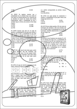 c) 0,68.                               d) 0,80.           a) o prêmio correspondente ao primeiro número
e) 0,56.                                                  sorteado;
                                                          b) os três prêmios.
43) (ESAF) Os registros mostram que a
probabilidade de um vendedor fazer uma venda em           48) (UFJF) Um casal planeja ter exatamente 3
uma visita a um cliente potencial é 0,4. Supondo que      crianças. A probabilidade de que pelos menos uma
as decisões de compra dos clientes são eventos            criança seja menino é de:
independentes, então a probabilidade de que o             a) 25%.                              b) 42%.
vendedor faça no mínimo uma venda em três visitas         c) 43,7%.                            d) 87,5%.
é igual a                                                 e) 64,6%.
a) 0,624.                              b) 0,064.
c) 0,216.                              d) 0,568.          49) (UFJF) Numa cidade operária, 30% dos meios de
e) 0,784.                                                 locomoção são bicicletas e 40% das bicicletas são
                                                          de um modelo antigo. A probabilidade de um meio de
44) (ESAF) Quando Lígia pára em um posto de               locomoção, escolhido aleatoriamente, ser bicicleta e
gasolina, a probabilidade de ela pedir para verificar o   não ser antiga é de:
nível de óleo é 0,28; a probabilidade de ela pedir        a) 18%.                                 b) 25%.
para verificar a pressão dos pneus é 0,11 e a             c) 48%.                                 d) 60%.
probabilidade de ela pedir para verificar ambos, óleo     e) 70%.
e pneus, é 0,04. Portanto, a probabilidade de Lígia       50) (UFPE) O vírus X aparece nas variantes X1 e X2.
parar em um posto de gasolina e não pedir nem para        Se um indivíduo tem esse vírus, a probabilidade de
verificar o nível de óleo e nem para verificar a          ser a variante X1 é de 3/5. Se o indivíduo tem o vírus
pressão dos pneus é igual a                               X1, a probabilidade de esse indivíduo sobreviver é
a) 0,25.                               b) 0,35.           de 2/3; mas, se o indivíduo tem o vírus X2, a
c) 0,45.                               d) 0,15.           probabilidade de ele sobreviver é de 5/6. Nessas
e) 0,65.                                                  condições, qual a probabilidade de o indivíduo
                                                          portador do vírus X sobreviver?
45) (UFF) Em uma caixa há dez bolas iguais, porém         a) 1/3                                  b) 7/15
de cores diferentes: três são vermelhas, três             c) 3/5                                  d) 2/3
amarelas e quatro azuis. Se uma pessoa retirar,           e) 11/15
aleatoriamente e sem reposição, duas bolas dessa
caixa, a probabilidade de as duas bolas serem             51) (UFRGS) Uma pessoa tem em sua carteira oito
vermelhas é:                                              notas de R$1,00, cinco notas de R$2,00 e uma nota
a) 9/100                           b) 3/50                de R$5,00. Se ela retirar ao acaso três notas da
c) 1/15                            d) 1/10                carteira, a probabilidade de que as três notas
e) 2/5                                                    retiradas sejam de R$ 1,00 está entre
                                                          a) 15% e 16%.                         b) 16% e
46) (UFG) Um jogo de memória é formado por seis           17%.
cartas, conforme as figuras que seguem:                   c) 17% e 18%.                         d) 18% e
                                                          19%.
                                                          e) 19% e 20%.

                                                          52) Os bilhetes de uma rifa são numerados de 1 a
Após embaralhar as cartas e virar as suas faces para      100. A probabilidade do bilhete sorteado ser um
baixo, o jogador deve buscar as cartas iguais,            número maior que 40 ou número múltiplo de 4:
virando exatamente duas. A probabilidade de ele           a) 60%                              b) 70%
retirar, ao acaso, duas cartas iguais na primeira         c) 80%                              d) 90%
tentativa é de:                                           e) 50%
a) 1/2                                b) 1/3
c) 1/4                                d) 1/5              53) (UFV) Numa Olimpíada de Matemática estão
e) 1/6                                                    participando todos os estados da região Sudeste,
                                                          cada um representado por uma única equipe. No
47) (UFG) Em uma festa junina, com a finalidade de        final, serão premiadas apenas as equipes
arrecadar fundos, uma comunidade vendeu 500               classificadas em 1o ou 2o lugar. Supondo que as
bilhetes, cada um com dois números distintos,             equipes estejam igualmente preparadas, a
totalizando mil números. Serão sorteados três             PROBABILIDADE de Minas Gerais ser premiada é:
prêmios, escolhendo ao acaso, sucessivamente, três        a) 0,7                             b) 0,6
números distintos entre esses mil números. Calcule a      c) 1                               d) 0,5
probabilidade de uma pessoa, que comprou dois             e) 0,3
bilhetes, ganhar:
 