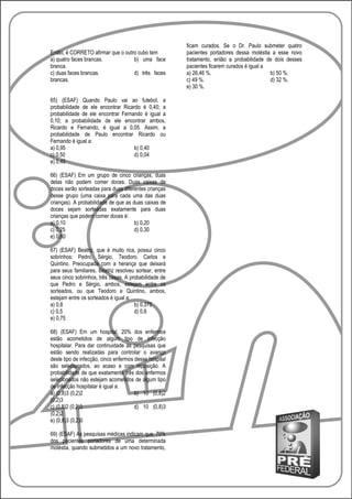ficam curados. Se o Dr. Paulo submeter quatro
Então, é CORRETO afirmar que o outro cubo tem           pacientes portadores dessa moléstia a esse novo
a) quatro faces brancas.           b) uma face          tratamento, então a probabilidade de dois desses
branca.                                                 pacientes ficarem curados é igual a
c) duas faces brancas.             d) três faces        a) 26,46 %.                         b) 50 %.
brancas.                                                c) 49 %.                            d) 32 %.
                                                        e) 30 %.

65) (ESAF) Quando Paulo vai ao futebol, a
probabilidade de ele encontrar Ricardo é 0,40; a
probabilidade de ele encontrar Fernando é igual a
0,10; a probabilidade de ele encontrar ambos,
Ricardo e Fernando, é igual a 0,05. Assim, a
probabilidade de Paulo encontrar Ricardo ou
Fernando é igual a:
a) 0,95                             b) 0,40
c) 0,50                             d) 0,04
e) 0,45

66) (ESAF) Em um grupo de cinco crianças, duas
delas não podem comer doces. Duas caixas de
doces serão sorteadas para duas diferentes crianças
desse grupo (uma caixa para cada uma das duas
crianças). A probabilidade de que as duas caixas de
doces sejam sorteadas exatamente para duas
crianças que podem comer doces é:
a) 0,10                               b) 0,20
c) 0,25                               d) 0,30
e) 0,60

67) (ESAF) Beatriz, que é muito rica, possui cinco
sobrinhos: Pedro, Sérgio, Teodoro, Carlos e
Quintino. Preocupada com a herança que deixará
para seus familiares, Beatriz resolveu sortear, entre
seus cinco sobrinhos, três casas. A probabilidade de
que Pedro e Sérgio, ambos, estejam entre os
sorteados, ou que Teodoro e Quintino, ambos,
estejam entre os sorteados é igual a:
a) 0,8                                b) 0,375
c) 0,5                                d) 0,6
e) 0,75

68) (ESAF) Em um hospital, 20% dos enfermos
estão acometidos de algum tipo de infecção
hospitalar. Para dar continuidade às pesquisas que
estão sendo realizadas para controlar o avanço
deste tipo de infecção, cinco enfermos desse hospital
são selecionados, ao acaso e com reposição. A
probabilidade de que exatamente três dos enfermos
selecionados não estejam acometidos de algum tipo
de infecção hospitalar é igual a:
a) (0,8)3 (0,2)2                       b) 10 (0,8)2
(0,2)3
c) (0,8)2 (0,2)3                       d) 10 (0,8)3
(0,2)2
e) (0,8)3 (0,2)0

69) (ESAF) As pesquisas médicas indicam que, 70%
dos pacientes portadores de uma determinada
moléstia, quando submetidos a um novo tratamento,
 