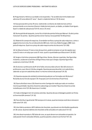LISTA DE EXERCIOSSOBRE PROBLEMAS – MATEMATICA BÁSICA
8) Perguntarama Helenaa suaidade e elarespondeu:"Se aodobroda minhaidade você
adicionar25 anosobterá57 anos". Qual é a idade de Helena? (R 16 anos)
9) Duaspessoastêmjuntas70 anos.Subtraindo-se 10anos da idade damaisvelhae
acrescentando-se osmesmos10anosà idade damaisjovem, asidades,asidadesficamiguais.
Qual é a idade de cada pessoa? (R:45 anose 25 anos)
10) Numapartidade basquete,JuniorfezotriplodospontosfeitosporManuel.Osdoisjuntos
marcaram 52 pontos. QuantospontosJúniormarcou nessapartida? (R:39 pontos)
11) Robertofoi comprar8 maquinas.Ovendedorverificouopreçode cada máquinae,como o
pagamentoeraà vista,fezum descontode 200 reais.Comisso,Robertopagou1800 reais
pelas8 máquinas.Qual erao preço de cada maquinaantesdo desconto? (R:250)
12) Se Gláuciativesse 17 reaisa maisdo que tem, poderiacomprarum par de sapatos que
custa 52 reaise umcalça que custa72 reais.qual é a quantidade que Gláuciatem? (R:107)
13) Sergioe Carlinhoscompraram200 figurinhas.Destas,36eram repetidas.Dasfigurinhas
restantes,couberamaCarlinhos10 figurinhasamaisque a Sergio.Quantasfigurinhas
couberama Carlinhos? (R:87)
14) Osalunose professoresda4º série farão umaexcursãocultural.São120 alunose 5
professores,que irãoem5ônibusalugado.Quantaspessoasdeverãoiremcadaônibus,
sabendo-se que emcadaônibusdeve iromesmonúmerode pessoas? (R:25)
15) Quantasequipesde voleibol(e elementos) puderam serformadascom50 alunos?
Restarãoalunosforada equipes? (R:4 equipescom12 elementos2ficamfora)
16) Querodistribuirmeus116 chaveirosentre 3amigosde modoque cada um recebaa
mesmaquantidade.Quantoschaveiroscadaamigovai receber?Quantoschaveirosainda
restarãopara mim? (R:38 chaveirose 2 restão)
17) Cada embalagemtem12 canetascoloridas.Quantasdessasembalagenspodemserfeitas
se tivermos624 canetas? ( R: 52)
18) Para distribuirigualmente 726 laranjasem6 caixas,quantaslaranjasvocê deve colocarem
cada caixa?(R: 121)
19) Uma fabrica produziu1872 tabletesde chocolate,que devemserdistribuídosigualmente
em36 caixas.Quantostabletesde chocolate serãocolocadosemcadacaixa? ( R: 52)
20) Uma doceiraproduziu702 balasde coco,as quaisdevemsercolocadasempacotes.Se
cada pacote foremcolocadas54 balas,quantospacotesa doceiravai formar? (R: 13)
 