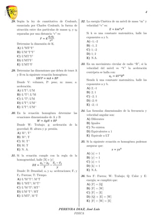 4
PEREYRA DIAZ, José Luis
FISICA
28. Según la ley de cuantitativa de Coulomb,
enunciada por Charles Coulomb, la fuerza de
atracción entre dos partículas de masas q1 y q2
separadas por una distancia “r” es:
𝐹 = 𝐾
𝑞1 𝑞2
𝑟2
Determine la dimensión de K.
A) L-3
MT-4
I-2
B) L3
M-1
T-4
I-2
C) L3
MT-4
I-2
D) L3
MT4
I-2
E) L3
MT-4
I2
29. Determine las dimensiones que deben de tener A
y B en la siguiente ecuación homogénea:
10𝑉𝑃 = 𝑚𝐴 + 𝐵𝑃
Donde V: volumen, P: peso; m: masa; a:
aceleración.
A) L4
T-2
; L3
M
B) L-4
T-2
; L-3
M
C) L-1
T2
; L3
M
D) L4
T-2
; L3
M-1
E) L4
T-2
; L3
M-1
30. En la ecuación homogénea determine las
ecuaciones dimensionales de A y B
𝑊 = 𝐴𝑔𝐻 + 𝐵𝑃
Donde W: Trabajo; g: aceleración de la
gravedad; H: altura y p: presión.
A) M-1
; T-1
B) M-1
; T
C) M; T-1
D) M; T
E) N. A.
31. Si la ecuación cumple con la regla de la
homogeneidad, halle [X] e [y]
𝐷𝑋 =
𝑎1 − 𝑎2
𝑇
−
𝐹1 − 𝐹2
𝑦
Donde: D: Densidad; a1 y a2: aceleraciones; F1 y
F2: Fuerzas; T: Tiempo.
A) L-4
M-1
T-3
; M-1
T
B) L-4
MT-3
; M-1
T-1
C) L-4
M-1
T3
; MT-1
D) L4
M-1
T-3
; MT
E) L4
MT3
, M-1
T
32. La energía Cinética de un móvil de masa “m” y
velocidad “v” es:
𝐸 = 𝑘𝑚 𝑎
𝑣 𝑏
Si k es una constante matemática, halle los
exponentes a y b.
A) -1; -2
B) -1, 2
C) 1; -2
D) 1; 2
E) N.A.
33. En un movimiento circular de radio “R”, si la
velocidad del móvil es “V” la aceleración
centrípeta se halla con:
𝑎 𝑐 = 𝑘𝑉 𝑎
𝑅 𝑏
Siendo k una constante matemática, halle los
exponentes a y b.
A) 2; -1
B) 2; 1
C) -2; 1
D) -2; 0
E) -2; -1
34. Las formulas dimensionales de la frecuencia y
velocidad angular son:
A) Diferentes
B) Iguales
C) No existen
D) Equivalentes a 1
E) Equivale a LT
35. Si la siguiente ecuación es homogénea podemos
asegurar que:
𝑥 = 𝑦𝑧 𝑘
A) [x] = 1
B) [y] = 1
C) [z] = 1
D) [k] = 1
E) N.A.
36. Sea F: Fuerza; W: Trabajo; Q: Calor y E:
energía; se cumplirá que:
A) [F] = [Q]
B) [F] = [W]
C) [F] = [E]
D) [Q] + [E] = [W]
E) [F] + [W] = [E]
 
