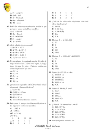 6
PEREYRA DIAZ, José Luis
FISICA
A) A – Amperio
B) mol – mol
C) C – Coulomb
D) kg – kilogramo
E) M – metro
47. Entre las unidades mencionadas, señala la que
pertenece a una unidad base en el S.I.
A) N – Newton
B) Pa – Pascal
C) C – Coulomb
D) A – Amper
E) g – gramo
48. ¿Qué relación no corresponde?
A) 1 GN = 109
N
B) 2 TJ = 2×1012
J
C) 1 nHz = 10-9
Hz
D) 3 MC = 3×109
C
E) 5 pA = 5×10-12
A
49. Un estudiante determinado media 20 pulg de
largo cuando nació. Ahora tiene 5 pies, 4 pulg y
tiene 18 años de edad. ¿Cuántos centímetros
creció en promedio por año?
A) 6,2 cm
B) 5,3 cm
C) 5,4 cm
D) 6,7 cm
E) 4,3 cm
50. ¿Cuál de las siguientes alternativas tiene mayor
número de cifras significativas?
A) 0,254 cm
B) 0,002 54×102
cm
C) 254×10-3
cm
D) 2,54×10-3
m
E) Todos tienen el mismo número.
51. Determine el numero de cifras significativas en
las siguientes cantidades medidas:
I. 1, 007 m
II. 8,03 cm
III. 16.722 kg
IV. 22 m
I. II. III. IV.
A) 4 3 5 3
B) 2 2 5 2
C) 4 3 5 2
D) 1 1 3 2
E) 2 1 3 2
52. ¿Cuál de las cantidades siguientes tiene tres
cifras significativas?
A) 305 cm
B) 0, 050 0 nn
C) 1, 000 81 kg
D) 2 m
E) N.A.
53. Efectuar E = 50 000×0,01
A) 0.5
B) 5
C) 50
D) 500
E) 5 000
54. Efectuar E = 0,005×10-4
×30 000 000
A) 0.5
B) 5
C) 50
D) 500
E) 5 000
55. Convertir: 400 320 m a km
A) 4,003 20 km
B) 40,032 0 km
C) 400,320 km
D) 4 003,20 km
E) N.A.
56. Convertir 360 km/h a m/s
A) 1 m/s
B) 10 m/s
C) 100 m/s
D) 1 000 m/s
E) N.A.
57. ¿Cuántos Gm tendrás en 2 230 m?
A) 2,23×10-4
Gm
B) 2,23×10-5
Gm
C) 2,23×10-6
Gm
D) 2,23×10-3
Gm
E) 2,23×10-2
Gm
58. Dar la expresión reducida en:
 