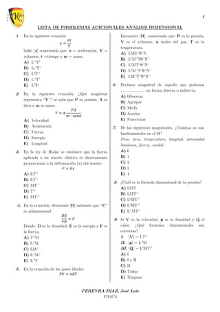 1
PEREYRA DIAZ, José Luis
FISICA
LISTA DE PROBLEMAS ADICIONALES ANALISIS DIMENSIONAL
1. En la siguiente ecuación
𝑥 =
𝑎𝑡
𝑉
halle [x] conociendo que; a = aceleración, V =
volumen, t =tiempo y m = masa.
A) L-1
T2
B) L-2
T-1
C) L2
T-1
D) L-2
T1
E) L2
T1
2. En la siguiente ecuación, ¿Qué magnitud
representa “Y”? se sabe que P es presión, A es
área y m es masa.
𝑌 = 𝜋
𝑃𝐴
𝑚 ∙ 𝑠𝑒𝑛𝛼
A) Velocidad
B) Aceleración
C) Fuerza
D) Energía
E) Longitud
3. En la ley de Hooke se establece que la fuerza
aplicada a un resorte elástico es directamente
proporcional a la deformación (x) del resorte
𝐹 = 𝑘𝑥
A) LT-2
B) LT-1
C) MT-1
D) T-2
E) MT-2
4. En la ecuación, determine [B] sabiendo que “C”
es adimensional
𝐷𝐸
𝐹𝐵
= 𝐶
Donde: D es la densidad, E es la energía y F es
la fuerza.
A) T-2
M
B) L-2
M
C) LM-2
D) L-1
M-1
E) L-2
T
5. En la ecuación de los gases ideales
𝑃𝑉 = 𝑛𝑅𝑇
Encuentre [R], conociendo que: P es la presión,
V es el volumen, n moles del gas, T es la
temperatura.
A) LMT-2
θ-1
N
B) L2
M-1
Tθ-1
N-1
C) L2
MT-2
θ-1
N-1
D) L2
M-1
T-2
θ-1
N-1
E) LM-1
T-2
θ-1
N-1
6. Decimos magnitud de aquello que podemos
………………………. en forma directa o indirecta.
A) Observar
B) Agrupar
C) Medir
D) Asociar
E) Fraccionar
7. De las siguientes magnitudes, ¿Cuántas no son
fundamentales en el SI?
Peso, área, temperatura, longitud, intensidad
luminosa, fuerza, caudal.
A) 0
B) 1
C) 2
D) 3
E) 4
8. ¿Cuál es la fórmula dimensional de la presión?
A) LMT
B) LMT-2
C) L2
MT-2
D) L2
MT-3
E) L-1
MT-2
9. Si V es la velocidad, ρ es la densidad y Q el
calor, ¿Qué formulas dimensionales son
correctas?
I. [V] = LT-2
II. [ρ] = L-3
M
III. [Q] = L2
MT-2
A) I
B) I y II
C) II
D) Todas
E) Ninguna
 