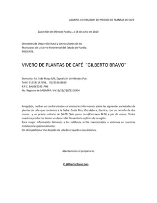                                                                           ASUNTO: COTIZACION  DE PRECIOS DE PLANTAS DE CAFE  <br />                         Zapotitlán de Méndez Puebla., a 18 de Junio de 2010                <br />Directores de Desarrollo Rural y cafeticultores de los<br />Municipios de la Sierra Nororiental del Estado de Puebla.<br />PRESENTE.<br />VIVERO DE PLANTAS DE CAFÉ  “GILBERTO BRAVO”<br />Domicilio: Av. 5 de Mayo S/N, Zapotitlán de Méndez Pué.<br />Teléf. 012333142598,    012333143859<br />R.F.C. BALG620331FN6<br />No. Registro de SAGARPA: VIV16/21/210/3100304<br />Amigo(a)s, reciban un cordial saludo y al mismo les informamos sobre las siguientes variedades de plantas de café que contamos a la fecha: Costa Rica, Oro Azteca, Garnica, con un tamaño de dos cruces  y un precio unitario de $6.00 (Seis pesos cero/Centavos M.N) a pie de vivero. Todos nuestros productos tienen un desarrollo fitosanitario optimo de la región.<br />Para mayor información llámenos a los teléfonos arriba mencionados o visítenos en nuestras instalaciones personalmente.<br />Sin otro particular me despido de ustedes y quedo a sus órdenes.<br />Atentamente el propietario.<br />                                                                 C. Gilberto Bravo Luis<br />